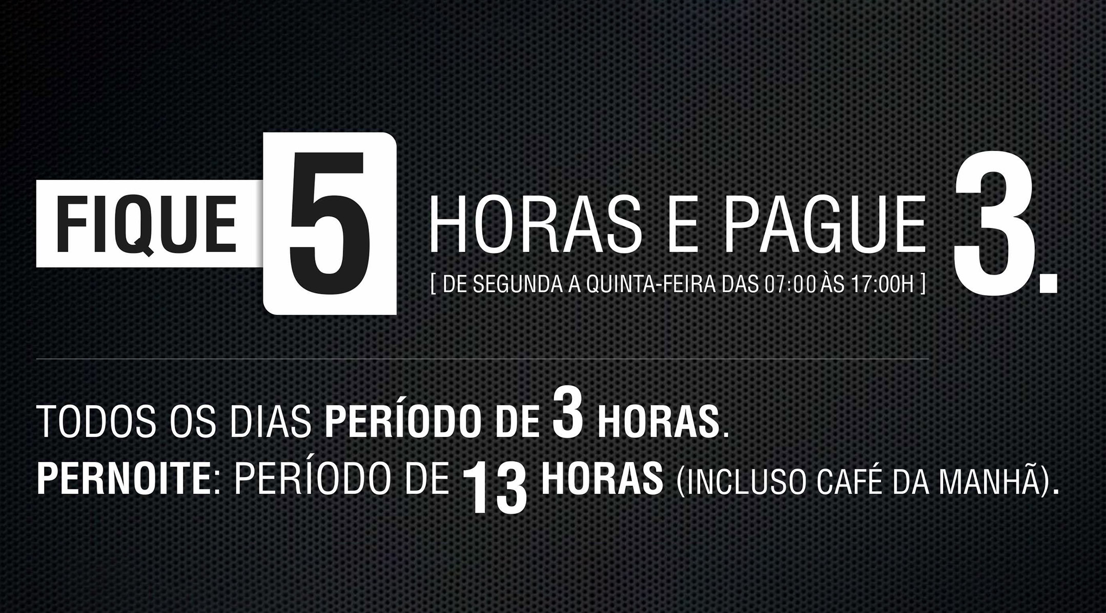 Fique 5 horas e pague 3. De segunda a quinta-feira das 07:00 as 17:00h. Todos os dias períod0 de 3 horas. Pernoite: Período de 13 horas (incluso café da manhã).